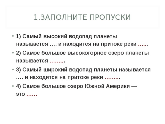 1.ЗАПОЛНИТЕ ПРОПУСКИ 1) Самый высокий водопад планеты называется …. и находится на притоке реки  ….. . 2) Самое большое высокогорное озеро планеты называется  …….. . 3) Самый широкий водопад планеты называется …. и находится на притоке реки  …….. . 4) Самое большое озеро Южной Америки — это  ……  