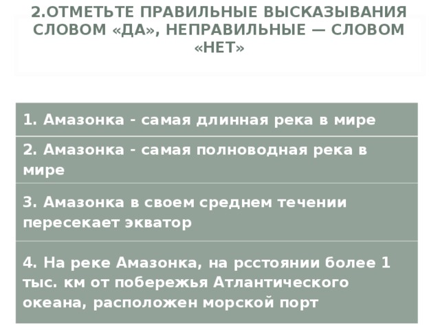 2.ОТМЕТЬТЕ ПРАВИЛЬНЫЕ ВЫСКАЗЫВАНИЯ СЛОВОМ «ДА», НЕПРАВИЛЬНЫЕ — СЛОВОМ «НЕТ»   1. Амазонка - самая длинная река в мире 2. Амазонка - самая полноводная река в мире 3. Амазонка в своем среднем течении пересекает экватор 4. На реке Амазонка, на рсстоянии более 1 тыс. км от побережья Атлантического океана, расположен морской порт 