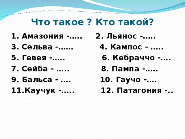 Что такое ? Кто такой? 1. Амазония -….. 2. Льянос -….. 3. Сельва -…… 4. Кампос - ….. 5. Гевея -….. 6. Кебраччо -…. 7. Сейба - ….. 8. Пампа -….. 9. Бальса - …. 10. Гаучо -…. 11.Каучук -….. 12. Патагония -.. 