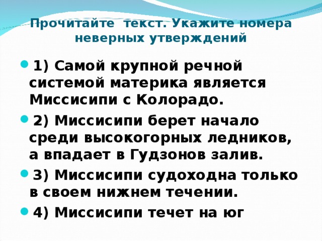 Прочитайте текст. Укажите номера неверных утверждений 1) Самой крупной речной системой материка является Миссисипи с Колорадо. 2) Миссисипи берет начало среди высокогорных ледников, а впадает в Гудзонов залив. 3) Миссисипи судоходна только в своем нижнем течении. 4) Миссисипи течет на юг 