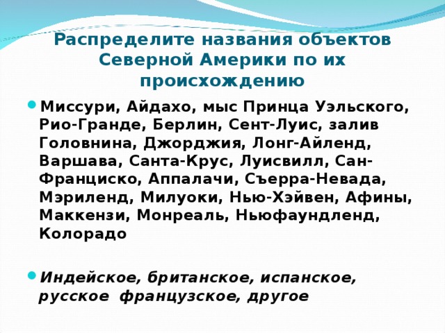 Распределите названия объектов Северной Америки по их происхождению Миссури, Айдахо, мыс Принца Уэльского, Рио-Гранде, Берлин, Сент-Луис, залив Головнина, Джорджия, Лонг-Айленд, Варшава, Санта-Крус, Луисвилл, Сан-Франциско, Аппалачи, Съерра-Невада, Мэриленд, Милуоки, Нью-Хэйвен, Афины, Маккензи, Монреаль, Ньюфаундленд, Колорадо  Индейское, британское, испанское, русское французское, другое 