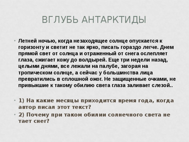 ВГЛУБЬ АНТАРКТИДЫ Летней ночью, когда незаходящее солнце опускается к горизонту и светит не так ярко, писать гораздо легче. Днем прямой свет от солнца и отраженный от снега ослепляет глаза, сжигает кожу до волдырей. Еще три недели назад, целыми днями, все лежали на палубе, загорая на тропическом солнце, а сейчас у большинства лица превратились в сплошной ожог. Не защищенные очками, не привыкшие к такому обилию света глаза заливает слезой..  1) На какие месяцы приходится время года, когда автор писал этот текст? 2) Почему при таком обилии солнечного света не тает снег? 