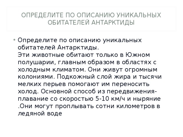 ОПРЕДЕЛИТЕ ПО ОПИСАНИЮ УНИКАЛЬНЫХ ОБИТАТЕЛЕЙ АНТАРКТИДЫ Определите по описанию уникальных обитателей Антарктиды.  Эти животные обитают только в Южном полушарии, главным образом в областях с холодным климатом. Они живут огромным колониями. Подкожный слой жира и тысячи мелких перьев помогают им переносить холод. Основной способ из передвижения-плавание со скоростью 5-10 км/ч и ныряние .Они могут проплывать сотни километров в ледяной воде  