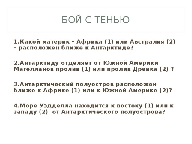 БОЙ С ТЕНЬЮ 1.Какой материк – Африка (1) или Австралия (2) – расположен ближе к Антарктиде?  2.Антарктиду отделяет от Южной Америки Магелланов пролив (1) или пролив Дрейка (2) ?  3.Антарктический полуостров расположен ближе к Африке (1) или к Южной Америке (2)?  4.Море Уэдделла находится к востоку (1) или к западу (2) от Антарктического полуострова? 