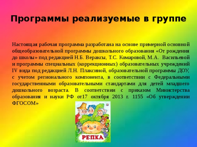 Программы реализуемые в группе Настоящая рабочая программа разработана на основе примерной основной общеобразовательной программы дошкольного образования «От рождения до школы» под редакцией Н.Б. Вераксы, Т.С. Комаровой, М.А. Васильевой и программы специальных (коррекционных) образовательных учреждений IV вида под редакцией Л.Н. Плаксиной, образовательной программы ДОУ, с учетом регионального компонента, в соответствии с Федеральными государственными образовательными стандартами для детей младшего дошкольного возраста. В соответствии с приказом Министерства образования и науки РФ от17 октября 2013 г. 1155 «Об утверждении ФГОСОМ» 