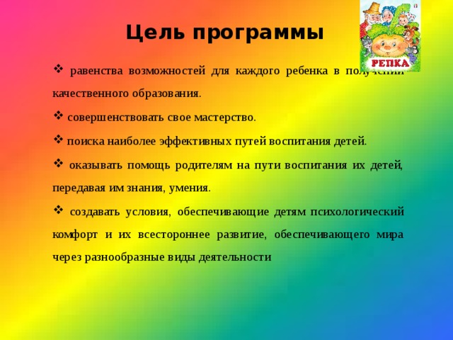 Цель программы   равенства возможностей для каждого ребенка в получении качественного образования.  совершенствовать свое мастерство.  поиска наиболее эффективных путей воспитания детей.  оказывать помощь родителям на пути воспитания их детей, передавая им знания, умения.  создавать условия, обеспечивающие детям психологический комфорт и их всестороннее развитие, обеспечивающего мира через разнообразные виды деятельности 