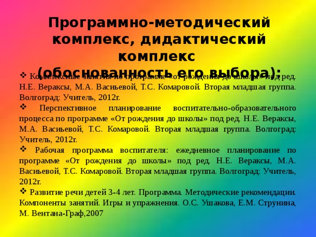 Программно-методический комплекс, дидактический комплекс (обоснованность его выбора):  Комплексные занятия по программе «от рождения до школы» под ред. Н.Е. Вераксы, М.А. Васиьевой, Т.С. Комаровой. Вторая младшая группа. Волгоград: Учитель, 2012г.  Перспективное планирование воспитательно-образовательного процесса по программе «От рождения до школы» под ред. Н.Е. Вераксы, М.А. Васиьевой, Т.С. Комаровой. Вторая младшая группа. Волгоград: Учитель, 2012г.  Рабочая программа воспитателя: ежедневное планирование по программе «От рождения до школы» под ред. Н.Е. Вераксы, М.А. Васиьевой, Т.С. Комаровой. Вторая младшая группа. Волгоград: Учитель, 2012г.  Развитие речи детей 3-4 лет. Программа. Методические рекомендации. Компоненты занятий. Игры и упражнения. О.С. Ушакова, Е.М. Струнина, М. Вентана-Граф,2007 