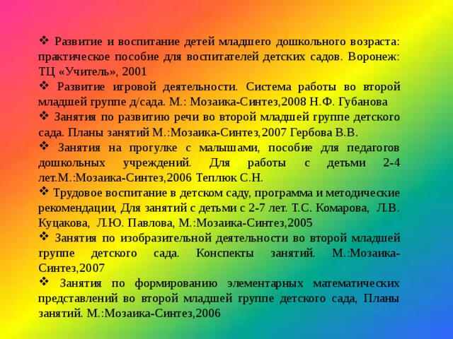  Развитие и воспитание детей младшего дошкольного возраста: практическое пособие для воспитателей детских садов. Воронеж: ТЦ «Учитель», 2001  Развитие игровой деятельности. Система работы во второй младшей группе д/сада. М.: Мозаика-Синтез,2008 Н.Ф. Губанова   Занятия по развитию речи во второй младшей группе детского сада. Планы занятий М.:Мозаика-Синтез,2007 Гербова В.В.  Занятия на прогулке с малышами, пособие для педагогов дошкольных учреждений. Для работы с детьми 2-4 лет.М.:Мозаика-Синтез,2006 Теплюк С.Н.  Трудовое воспитание в детском саду, программа и методические рекомендации, Для занятий с детьми с 2-7 лет. Т.С. Комарова, Л.В. Куцакова, Л.Ю. Павлова, М.:Мозаика-Синтез,2005  Занятия по изобразительной деятельности во второй младшей группе детского сада. Конспекты занятий. М.:Мозаика-Синтез,2007  Занятия по формированию элементарных математических представлений во второй младшей группе детского сада, Планы занятий. М.:Мозаика-Синтез,2006 