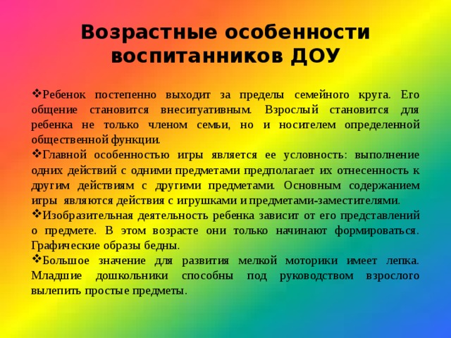 Возрастные особенности воспитанников ДОУ Ребенок постепенно выходит за пределы семейного круга. Его общение становится внеситуативным. Взрослый становится для ребенка не только членом семьи, но и носителем определенной общественной функции. Главной особенностью игры является ее условность: выполнение одних действий с одними предметами предполагает их отнесенность к другим действиям с другими предметами. Основным содержанием игры являются действия с игрушками и предметами-заместителями. Изобразительная деятельность ребенка зависит от его представлений о предмете. В этом возрасте они только начинают формироваться. Графические образы бедны. Большое значение для развития мелкой моторики имеет лепка. Младшие дошкольники способны под руководством взрослого вылепить простые предметы. 