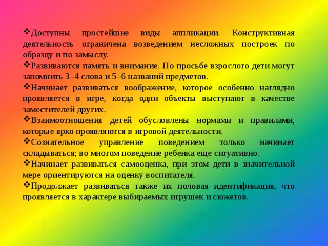 Доступны простейшие виды аппликации. Конструктивная деятельность ограничена возведением несложных построек по образцу и по замыслу. Развиваются память и внимание. По просьбе взрослого дети могут запомнить 3–4 слова и 5–6 названий предметов. Начинает развиваться воображение, которое особенно наглядно проявляется в игре, когда одни объекты выступают в качестве заместителей других. Взаимоотношения детей обусловлены нормами и правилами, которые ярко проявляются в игровой деятельности. Сознательное управление поведением только начинает складываться; во многом поведение ребенка еще ситуативно. Начинает развиваться самооценка, при этом дети в значительной мере ориентируются на оценку воспитателя. Продолжает развиваться также их половая идентификация, что проявляется в характере выбираемых игрушек и сюжетов. 