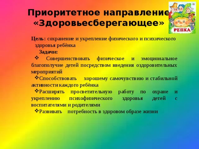 Приоритетное направление «Здоровьесберегающее»  Цель: сохранение и укрепление физического и психического  здоровья ребёнка Задачи:  Совершенствовать физическое и эмоциональное благополучие детей посредством введения оздоровительных мероприятий Способствовать хорошему самочувствию и стабильной активности каждого ребёнка Расширять просветительную работу по охране и укреплению психофизического здоровья детей с воспитателями и родителями Развивать потребность в здоровом образе жизни 