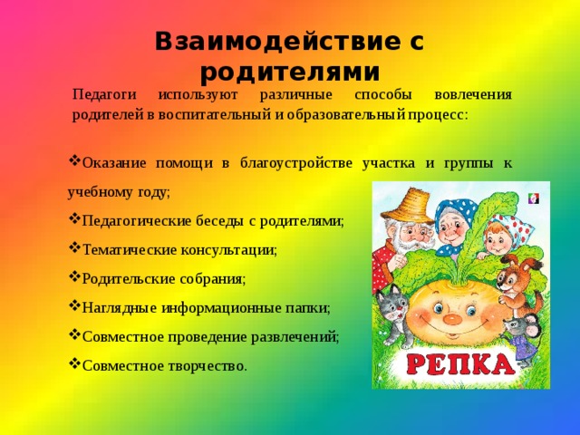 Взаимодействие с родителями Педагоги используют различные способы вовлечения родителей в воспитательный и образовательный процесс: Оказание помощи в благоустройстве участка и группы к учебному году; Педагогические беседы с родителями; Тематические консультации; Родительские собрания; Наглядные информационные папки; Совместное проведение развлечений; Совместное творчество. 