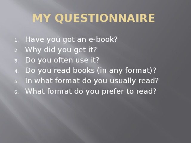 MY QUESTIONNAIRE Have you got an e-book? Why did you get it? Do you often use it? Do you read books (in any format)? In what format do you usually read? What format do you prefer to read? 