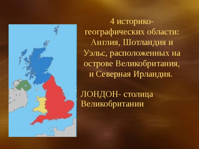 4 историко-географических области: Англия, Шотландия и Уэльс, расположенных на острове Великобритания, и Северная Ирландия. ЛОНДОН- столица Великобритании 