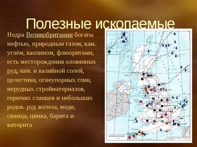 Полезные ископаемые Недра  Великобритании  богаты нефтью, природным газом, кам. углём, каолином, флюоритами, есть месторождения оловянных руд, кам. и калийной солей, целестина, огнеупорных глин, нерудных стройматериалов, горючих сланцев и небольших родов. руд железа, меди, свинца, цинка, барита и витерита 