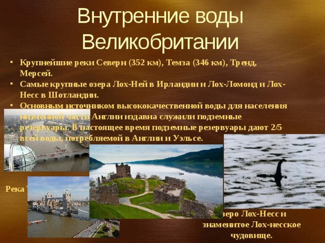 Внутренние воды Великобритании   Крупнейшие реки Северн (352 км), Темза (346 км), Тренд, Мерсей. Самые крупные озера Лох-Ней в Ирландии и Лох-Ломонд и Лох-Несс в Шотландии. Основным источником высококачественной воды для населения низменной части Англии издавна служили подземные резервуары. В настоящее время подземные резервуары дают 2/5 всей воды, потребляемой в Англии и Уэльсе. Река Темза Озеро Лох-Несс и знаменитое Лох-несское чудовище. 
