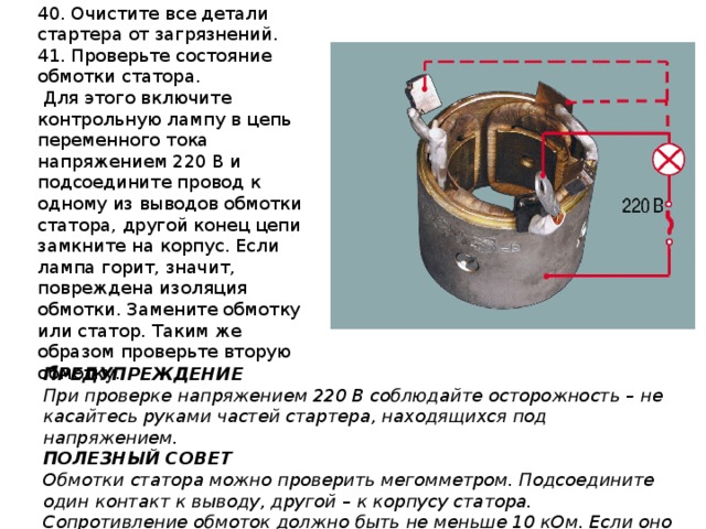 40. Очистите все детали стартера от загрязнений. 41. Проверьте состояние обмотки статора.  Для этого включите контрольную лампу в цепь переменного тока напряжением 220 В и подсоедините провод к одному из выводов обмотки статора, другой конец цепи замкните на корпус. Если лампа горит, значит, повреждена изоляция обмотки. Замените обмотку или статор. Таким же образом проверьте вторую обмотку. ПРЕДУПРЕЖДЕНИЕ При проверке напряжением 220 В соблюдайте осторожность – не касайтесь руками частей стартера, находящихся под напряжением. ПОЛЕЗНЫЙ СОВЕТ Обмотки статора можно проверить мегомметром. Подсоедините один контакт к выводу, другой – к корпусу статора. Сопротивление обмоток должно быть не меньше 10 кОм. Если оно меньше, замените статор. 