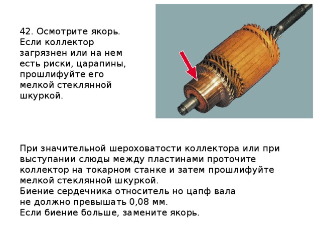 42. Осмотрите якорь. Если коллектор загрязнен или на нем есть риски, царапины, прошлифуйте его мелкой стеклянной шкуркой. При значительной шероховатости коллектора или при выступании слюды между пластинами проточите коллектор на токарном станке и затем прошлифуйте мелкой стеклянной шкуркой. Биение сердечника относитель но цапф вала не должно превышать 0,08 мм. Если биение больше, замените якорь.  