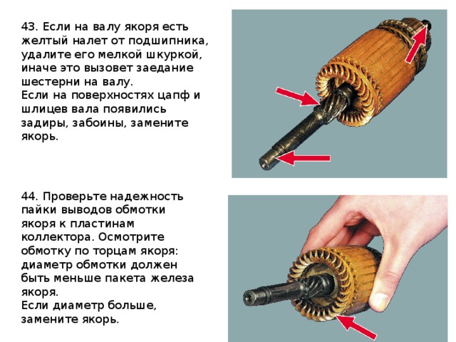 43. Если на валу якоря есть желтый налет от подшипника, удалите его мелкой шкуркой, иначе это вызовет заедание шестерни на валу. Если на поверхностях цапф и шлицев вала появились задиры, забоины, замените якорь. 44. Проверьте надежность пайки выводов обмотки якоря к пластинам коллектора. Осмотрите обмотку по торцам якоря: диаметр обмотки должен быть меньше пакета железа якоря. Если диаметр больше, замените якорь. 