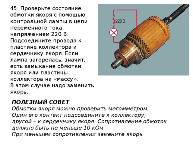 45. Проверьте состояние обмотки якоря с помощью контрольной лампы в цепи переменного тока напряжением 220 В. Подсоедините провода к пластине коллектора и сердечнику якоря. Если лампа загорелась, значит, есть замыкание обмотки якоря или пластины коллектора на «массу». В этом случае надо заменить якорь. ПОЛЕЗНЫЙ СОВЕТ Обмотки якоря можно проверить мегомметром. Один его контакт подсоедините к коллектору, другой – к сердечнику якоря. Сопротивление обмоток должно быть не меньше 10 кОм. При меньшем сопротивлении замените якорь. 