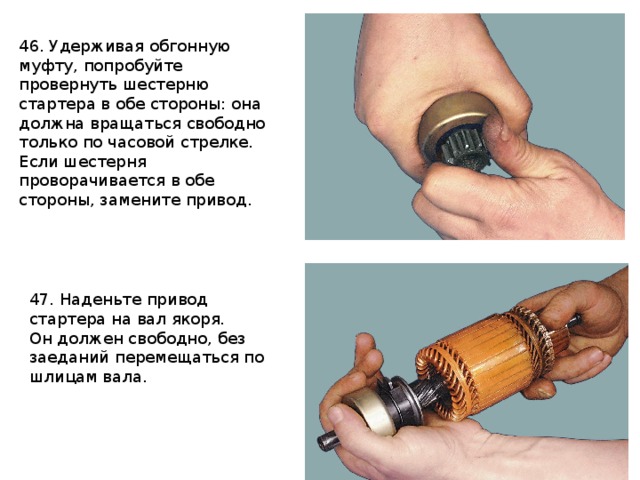 46. Удерживая обгонную муфту, попробуйте провернуть шестерню стартера в обе стороны: она должна вращаться свободно только по часовой стрелке. Если шестерня проворачивается в обе стороны, замените привод. 47. Наденьте привод стартера на вал якоря. Он должен свободно, без заеданий перемещаться по шлицам вала. 