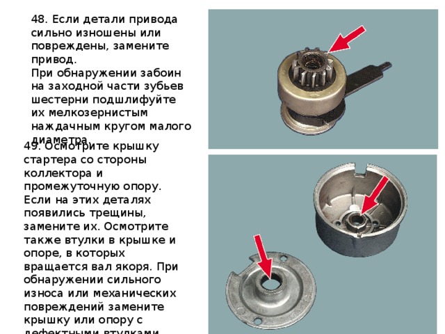 48. Если детали привода сильно изношены или повреждены, замените привод. При обнаружении забоин на заходной части зубьев шестерни подшлифуйте их мелкозернистым наждачным кругом малого диаметра. 49. Осмотрите крышку стартера со стороны коллектора и промежуточную опору. Если на этих деталях появились трещины, замените их. Осмотрите также втулки в крышке и опоре, в которых вращается вал якоря. При обнаружении сильного износа или механических повреждений замените крышку или опору с дефектными втулками. 