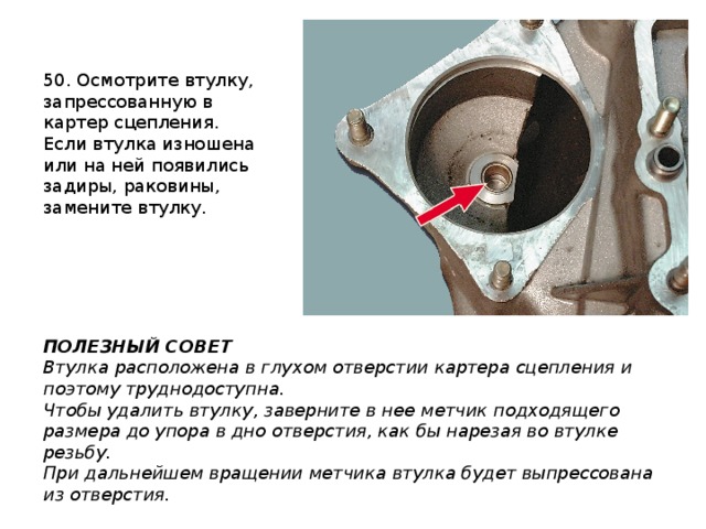 50. Осмотрите втулку, запрессованную в картер сцепления. Если втулка изношена или на ней появились задиры, раковины, замените втулку. ПОЛЕЗНЫЙ СОВЕТ Втулка расположена в глухом отверстии картера сцепления и поэтому труднодоступна. Чтобы удалить втулку, заверните в нее метчик подходящего размера до упора в дно отверстия, как бы нарезая во втулке резьбу. При дальнейшем вращении метчика втулка будет выпрессована из отверстия. 