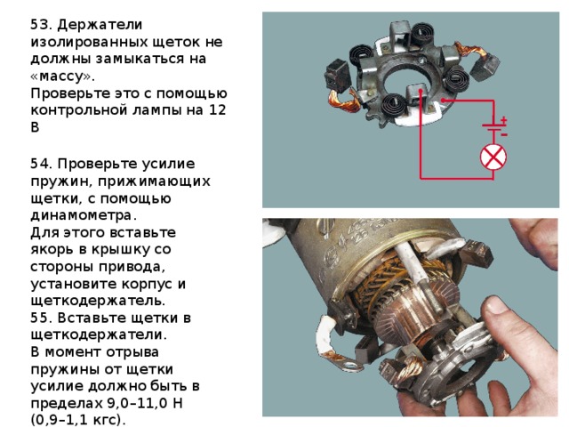 53. Держатели изолированных щеток не должны замыкаться на «массу». Проверьте это с помощью контрольной лампы на 12 В 54. Проверьте усилие пружин, прижимающих щетки, с помощью динамометра. Для этого вставьте якорь в крышку со стороны привода, установите корпус и щеткодержатель. 55. Вставьте щетки в щеткодержатели. В момент отрыва пружины от щетки усилие должно быть в пределах 9,0–11,0 Н (0,9–1,1 кгс). 