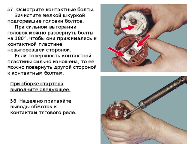 57. Осмотрите контактные болты.  Зачистите мелкой шкуркой подгоревшие головки болтов.  При сильном выгорании головок можно развернуть болты на 180°, чтобы они прижимались к контактной пластине невыгоревшей стороной.  Если поверхность контактной пластины сильно изношена, то ее можно повернуть другой стороной к контактным болтам. При сборке стартера выполните следующее. 58. Надежно припаяйте выводы обмоток к контактам тягового реле. 