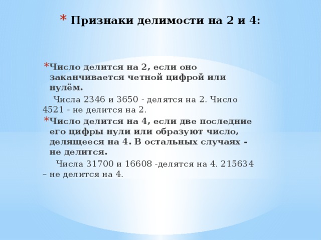 Признаки делимости на 2 и 4: Число делится на 2, если оно заканчивается четной цифрой или нулём.  Числа 2346 и 3650 - делятся на 2. Число 4521 - не делится на 2. Число делится на 4, если две последние его цифры нули или образуют число, делящееся на 4. В остальных случаях - не делится.  Числа 31700 и 16608 -делятся на 4. 215634 – не делится на 4. 