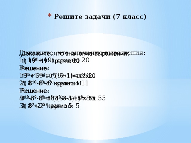 Решите задачи (7 класс) Докажите, что значение выражения:   1) 19 5 +19 4 кратно 20 Решение 19 5 +19 4 =(19+1)=х20 2) 8 10 -8 9 -8 8 кратно 11 Решение 8 10 -8 9 -8 8 =8 8 (8 2 -8-1)=8 8 х 55 3) 8 7 +2 15 кратно 5 