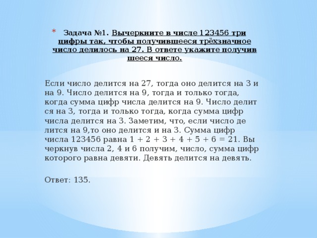 Задача №1. Вы­черк­ни­те в числе 123456 три цифры так, чтобы по­лу­чив­ше­е­ся трёхзнач­ное число де­ли­лось на 27. В от­ве­те ука­жи­те по­лу­чив­ше­е­ся число.   Если число де­лит­ся на 27, тогда оно де­лит­ся на 3 и на 9. Число де­лит­ся на 9, тогда и толь­ко тогда, когда сумма цифр числа де­лит­ся на 9. Число де­лит­ся на 3, тогда и толь­ко тогда, когда сумма цифр числа де­лит­ся на 3. За­ме­тим, что, если число де­лит­ся на 9,то оно де­лит­ся и на 3. Сумма цифр числа 123456 равна 1 + 2 + 3 + 4 + 5 + 6 = 21. Вы­черк­нув числа 2, 4 и 6 по­лу­чим, число, сумма цифр ко­то­ро­го равна де­вя­ти. Де­вять де­лит­ся на де­вять.   Ответ: 135.  