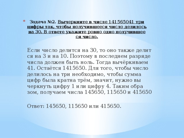 Задача №2. Вы­черк­ни­те в числе 141565041 три цифры так, чтобы по­лу­чив­ше­е­ся число де­ли­лось на 30. В от­ве­те ука­жи­те ровно одно по­лу­чив­ше­е­ся число.   Если число де­лит­ся на 30, то оно также де­лит­ся на 3 и на 10. По­это­му в по­след­нем раз­ря­де числа дол­жен быть ноль. Тогда вычёрки­ва­ем 41. Остаётся 1415650. Для того, чтобы число де­ли­лось на три не­об­хо­ди­мо, чтобы сумма цифр была крат­на трём, зна­чит, нужно вы­черк­нуть цифру 1 или цифру 4. Таким об­ра­зом, по­лу­ча­ем числа 145650, 115650 и 415650   Ответ: 145650, 115650 или 415650. 