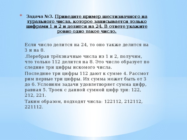 Задача №3. При­ве­ди­те при­мер ше­сти­знач­но­го на­ту­раль­но­го числа, ко­то­рое за­пи­сы­ва­ет­ся толь­ко циф­ра­ми 1 и 2 и де­лит­ся на 24. В от­ве­те ука­жи­те ровно одно такое число.   Если число де­лит­ся на 24, то оно также де­лит­ся на 3 и на 8. .Пе­ре­брав трёхзнач­ные числа из 1 и 2, по­лу­чим, что толь­ко 112 де­лит­ся на 8. Это число об­ра­зу­ет по­след­ние три цифры ис­ко­мо­го числа. По­след­ние три цифры 112 дают к сумме 4. Рас­смот­рим пер­вые три цифры. Их сумма может быть от 3 до 6. Усло­ви­ям за­да­чи удо­вле­тво­ря­ет сумма цифр, рав­ная 5. Троек с дан­ной сум­мой цифр три: 122, 212, 221. Таким об­ра­зом, под­хо­дят числа: 122112, 212112, 221112. 