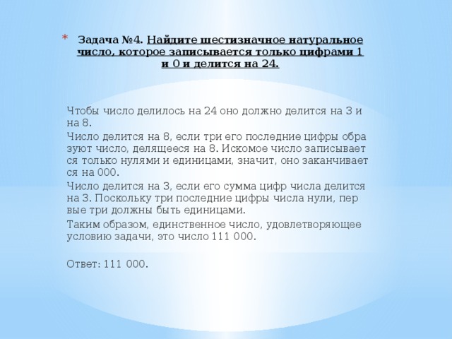 Задача №4. Най­ди­те ше­сти­знач­ное на­ту­раль­ное число, ко­то­рое за­пи­сы­ва­ет­ся толь­ко циф­ра­ми 1 и 0 и де­лит­ся на 24.   Чтобы число де­ли­лось на 24 оно долж­но де­лит­ся на 3 и на 8. Число де­лит­ся на 8, если три его по­след­ние цифры об­ра­зу­ют число, де­ля­ще­е­ся на 8. Ис­ко­мое число за­пи­сы­ва­ет­ся толь­ко ну­ля­ми и еди­ни­ца­ми, зна­чит, оно за­кан­чи­ва­ет­ся на 000. Число де­лит­ся на 3, если его сумма цифр числа де­лит­ся на 3. По­сколь­ку три по­с­лед­ние цифры числа нули, пер­вые три долж­ны быть еди­ни­ца­ми. Таким об­ра­зом, един­ствен­ное число, удо­вле­тво­ря­ю­щее усло­вию за­да­чи, это число 111 000.   Ответ: 111 000. 