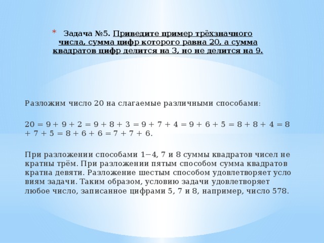 Задача №5.  При­ве­ди­те при­мер трёхзнач­но­го числа, сумма цифр ко­то­ро­го равна 20, а сумма квад­ра­тов цифр де­лит­ся на 3, но не де­лит­ся на 9.   Раз­ло­жим число 20 на сла­га­е­мые раз­лич­ны­ми спо­со­ба­ми:   20 = 9 + 9 + 2 = 9 + 8 + 3 = 9 + 7 + 4 = 9 + 6 + 5 = 8 + 8 + 4 = 8 + 7 + 5 = 8 + 6 + 6 = 7 + 7 + 6.   При раз­ло­же­нии спо­со­ба­ми 1−4, 7 и 8 суммы квад­ра­тов чисел не крат­ны трём. При раз­ло­же­нии пятым спо­со­бом сумма квад­ра­тов крат­на де­вя­ти. Раз­ло­же­ние ше­стым спо­со­бом удо­вле­тво­ря­ет усло­ви­ям за­да­чи. Таким об­ра­зом, усло­вию за­да­чи удо­вле­тво­ря­ет любое число, за­пи­сан­ное циф­ра­ми 5, 7 и 8, на­при­мер, число 578. 