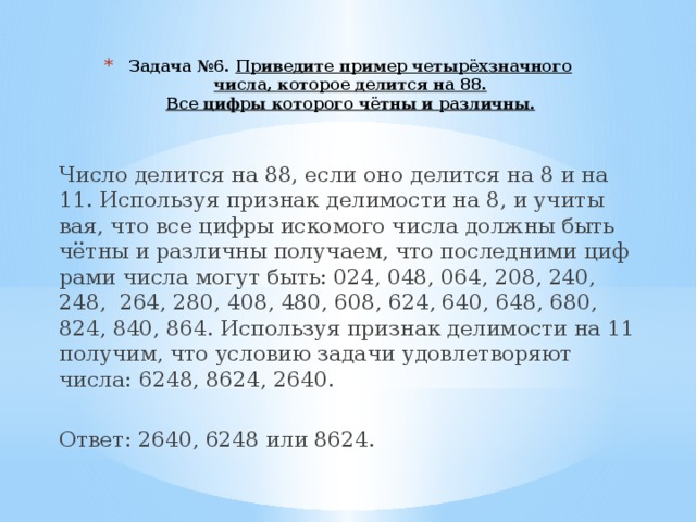 Задача №6.  При­ве­ди­те при­мер четырёхзнач­но­го числа, которое делится на 88.  Все цифры которого чётны и различны. Число де­лит­ся на 88, если оно де­лит­ся на 8 и на 11. Ис­поль­зуя при­знак де­ли­мо­сти на 8, и учи­ты­вая, что все цифры ис­ко­мо­го числа долж­ны быть чётны и раз­лич­ны по­лу­ча­ем, что по­след­ни­ми циф­ра­ми числа могут быть: 024, 048, 064, 208, 240, 248, 264, 280, 408, 480, 608, 624, 640, 648, 680, 824, 840, 864. Ис­поль­зуя при­знак де­ли­мо­сти на 11 по­лу­чим, что усло­вию за­да­чи удо­вле­тво­ря­ют числа: 6248, 8624, 2640.   Ответ: 2640, 6248 или 8624. 