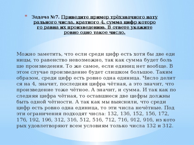 Задача №7. При­ве­ди­те при­мер трёхзнач­но­го на­ту­раль­но­го числа, крат­но­го 4, сумма цифр ко­то­ро­го равна их про­из­ве­де­нию. В от­ве­те ука­жи­те ровно одно такое число.   Можно за­ме­тить, что если среди цифр есть хотя бы две еди­ни­цы, то ра­вен­ство не­воз­мож­но, так как сумма будет боль­ше про­из­ве­де­ния. То же самое, если еди­ниц нет во­об­ще. В этом слу­чае про­из­ве­де­ние будет слиш­ком боль­шое. Таким об­ра­зом, среди цифр есть ровно одна еди­ни­ца. Число де­лит­ся на 4, зна­чит, по­след­няя цифра чётная, а это зна­чит, что про­из­ве­де­ние тоже чётное. А зна­чит, и сумма. И так как по­след­няя цифра чётная, то остав­ши­е­ся две цифры долж­ны быть одной чётно­сти. А так как мы вы­яс­ни­ли, что среди цифр есть ровно одна еди­ни­ца, то эти числа нечётные. Под эти огра­ни­че­ния под­хо­дят числа: 132, 136, 152, 156, 172, 176, 192, 196, 312, 316, 512, 516, 712, 716, 912, 916, из ко­то­рых удо­вле­тво­ря­ют всем усло­ви­ям толь­ко числа 132 и 312. 