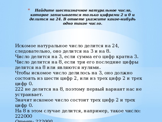   Найдите шестизначное натуральное число, которое записывается только цифрами 2 и 0 и делится на 24. В ответе укажите какое-нибудь одно такое число.   Искомое натуральное число делится на 24, следовательно, оно делится на 3 и на 8. Число делится на 3, если сумма его цифр кратна 3. Число делится на 8, если три его последние цифры делятся на 8 или являются нулями. Чтобы искомое число делилось на 3, оно должно состоять из шести цифр 2, или из трех цифр 2 и трех цифр 0. 222 не делится на 8, поэтому первый вариант нас не устраивает. Значит искомое число состоит трех цифр 2 и трех цифр 0. На 8 в этом случае делится, например, такое число: 222000 Ответ: 222000 