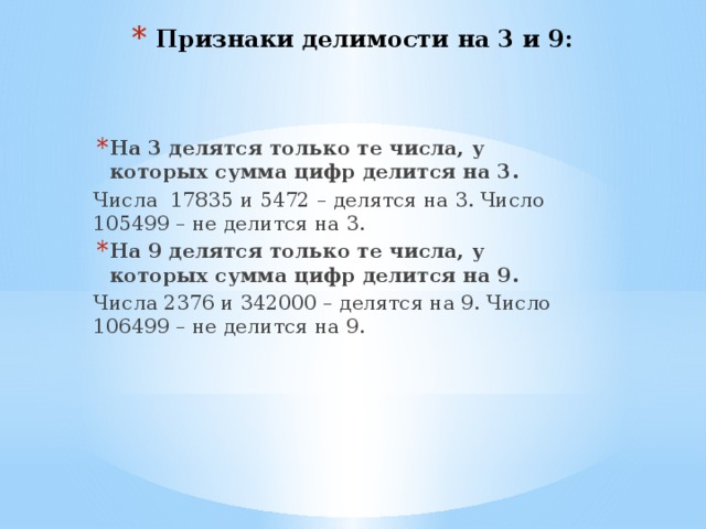 Признаки делимости на 3 и 9: На 3 делятся только те числа, у которых сумма цифр делится на 3. Числа 17835 и 5472 – делятся на 3. Число 105499 – не делится на 3. На 9 делятся только те числа, у которых сумма цифр делится на 9. Числа 2376 и 342000 – делятся на 9. Число 106499 – не делится на 9. 