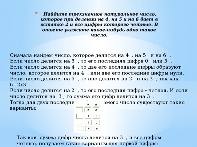 Так как сумма цифр числа делится на 3 , и все цифры четные, получаем такие варианты для первой цифры:   Найдите трехзначное натуральное число, которое при делении на 4, на 5 и на 6 дает в остатке 2 и все цифры которого четные. В ответе укажите какое-нибудь одно такое число.   Сначала найдем число, которое делится на 4 , на 5 и на 6 . Если число делится на 5 , то его последняя цифра 0 или 5 . Если число делится на 4 , то две его последние цифры образуют число, которое делится на 4 , или две его последние цифры нули. Если число делится на 6 , то оно делится на 2 и на 3 , так как 6=2х3 . Если число делится на 2 , то его последняя цифра - четная. И если число делится на 3 , то сумма его цифр делится на 3 . Тогда для двух последних цифр искомого числа существуют такие варианты: 