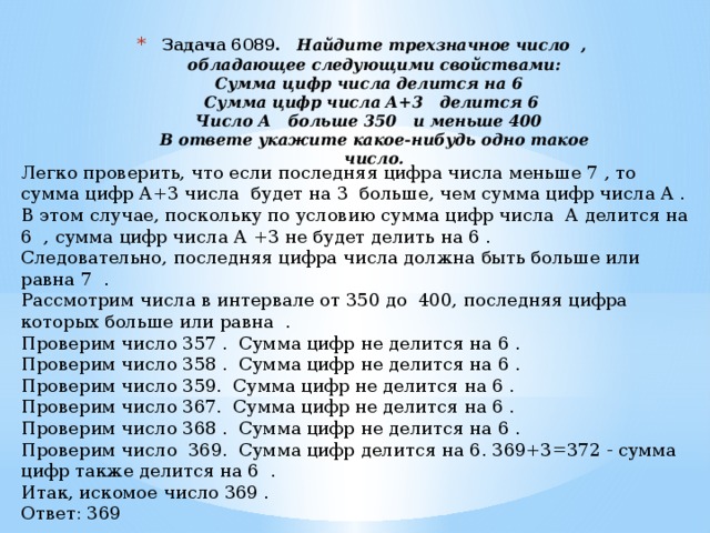 Задача 6089.    Найдите трехзначное число   , обладающее следующими свойствами:  Сумма цифр числа делится на 6    Сумма цифр числа А+3    делится 6   Число А    больше 350    и меньше 400    В ответе укажите какое-нибудь одно такое число.   Легко проверить, что если последняя цифра числа меньше 7 , то сумма цифр А+3 числа будет на 3 больше, чем сумма цифр числа А . В этом случае, поскольку по условию сумма цифр числа А делится на 6 , сумма цифр числа А +3 не будет делить на 6 . Следовательно, последняя цифра числа должна быть больше или равна 7 . Рассмотрим числа в интервале от 350 до 400, последняя цифра которых больше или равна . Проверим число 357 . Сумма цифр не делится на 6 . Проверим число 358 . Сумма цифр не делится на 6 . Проверим число 359. Сумма цифр не делится на 6 . Проверим число 367. Сумма цифр не делится на 6 . Проверим число 368 . Сумма цифр не делится на 6 . Проверим число 369. Сумма цифр делится на 6. 369+3=372 - сумма цифр также делится на 6 . Итак, искомое число 369 . Ответ: 369 