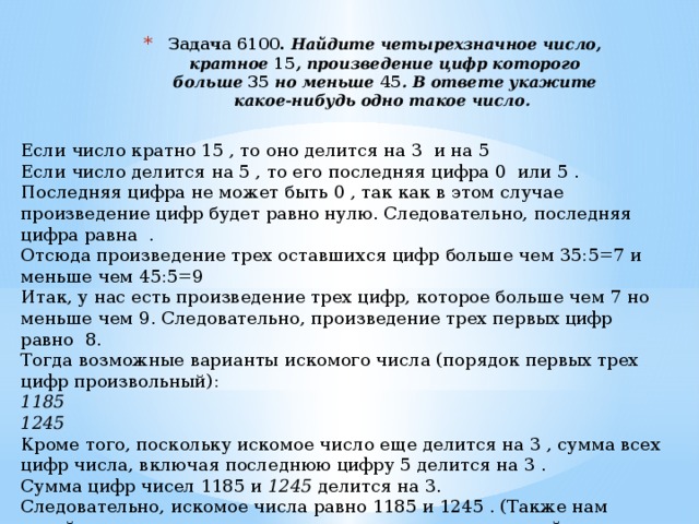 Задача 6100.  Найдите четырехзначное число, кратное  15 , произведение цифр которого больше  35  но меньше  45 . В ответе укажите какое-нибудь одно такое число.    Если число кратно 15 , то оно делится на 3  и на 5   Если число делится на 5 , то его последняя цифра 0  или 5 . Последняя цифра не может быть 0 , так как в этом случае произведение цифр будет равно нулю. Следовательно, последняя цифра равна  . Отсюда произведение трех оставшихся цифр больше чем 35:5=7 и меньше чем 45:5=9 Итак, у нас есть произведение трех цифр, которое больше чем 7 но меньше чем 9. Следовательно, произведение трех первых цифр равно  8. Тогда возможные варианты искомого числа (порядок первых трех цифр произвольный): 1185 1245 Кроме того, поскольку искомое число еще делится на 3 , сумма всех цифр числа, включая последнюю цифру 5 делится на 3 . Сумма цифр чисел 1185 и 1245  делится на 3. Следовательно, искомое числа равно 1185 и 1245 . (Также нам подойдут все числа, полученные из числа  перестановкой первых трех цифр.) Ответ: 1185 и 1245. 