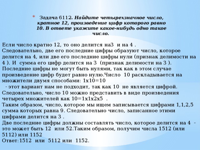 Задача 6112.  Найдите четырехзначное число, кратное 12, произведение цифр которого равно 10. В ответе укажите какое-нибудь одно такое число.    Если число кратно 12, то оно делится на3 и на 4 . Следовательно, две его последние цифры образуют число, которое делится на 4, или две его последние цифры нули (признак делимости на 4 ). И сумма его цифр делится на 3 (признак делимости на 3 ). Последние цифры не могут быть нулями, так как в этом случае произведение цифр будет равно нулю.Число 10 раскладывается на множители двумя способами: 1х10=10  - этот вариант нам не подходит, так как 10 не является цифрой. Следовательно, число 10 можно представить в виде произведения четырех множителей как 10=1х1х2х5 . Таким образом, число, которое мы ищем записывается цифрами 1,1,2,5 сумма которых равна 9. Следовательно число, записанное этими цифрами делится на 3 . Две последние цифры должны составлять число, которое делится на 4 - это может быть 12 или 52.Таким образом, получим числа 1512 (или 5112) или 1152 Ответ:1512 или 5112 или 1152. 