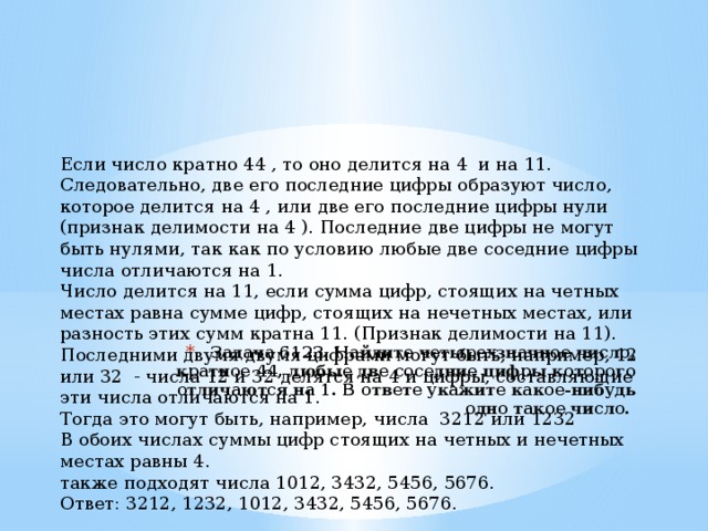 Если число кратно 44 , то оно делится на 4 и на 11. Следовательно, две его последние цифры образуют число, которое делится на 4 , или две его последние цифры нули (признак делимости на 4 ). Последние две цифры не могут быть нулями, так как по условию любые две соседние цифры числа отличаются на 1. Число делится на 11, если сумма цифр, стоящих на четных местах равна сумме цифр, стоящих на нечетных местах, или разность этих сумм кратна 11. (Признак делимости на 11). Последними двумя двумя цифрами могут быть, например, 12 или 32 - числа 12 и 32 делятся на 4 и цифры, составляющие эти числа отличаются на 1. Тогда это могут быть, например, числа 3212 или 1232 В обоих числах суммы цифр стоящих на четных и нечетных местах равны 4. также подходят числа 1012, 3432, 5456, 5676. Ответ: 3212, 1232, 1012, 3432, 5456, 5676. Задача 6123. Найдите четырехзначное число, кратное 44, любые две соседние цифры которого отличаются на 1. В ответе укажите какое-нибудь одно такое число. 
