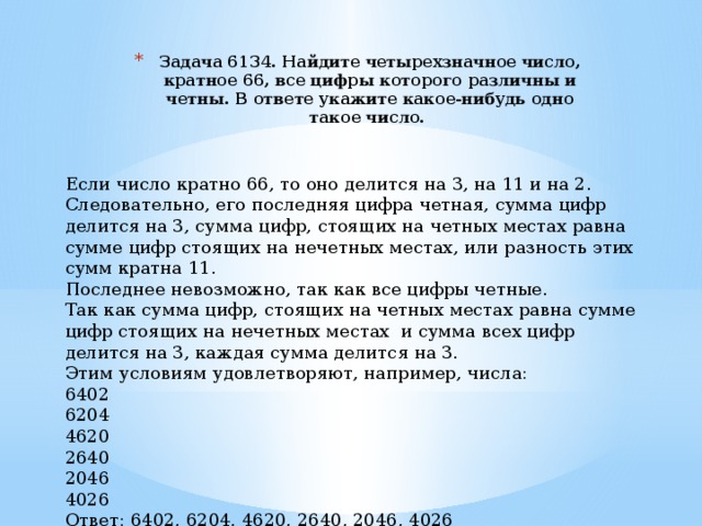 Задача 6134. Найдите четырехзначное число, кратное 66, все цифры которого различны и четны. В ответе укажите какое-нибудь одно такое число. Если число кратно 66, то оно делится на 3, на 11 и на 2. Следовательно, его последняя цифра четная, сумма цифр делится на 3, сумма цифр, стоящих на четных местах равна сумме цифр стоящих на нечетных местах, или разность этих сумм кратна 11. Последнее невозможно, так как все цифры четные. Так как сумма цифр, стоящих на четных местах равна сумме цифр стоящих на нечетных местах и сумма всех цифр делится на 3, каждая сумма делится на 3. Этим условиям удовлетворяют, например, числа: 6402 6204 4620 2640 2046 4026 Ответ: 6402, 6204, 4620, 2640, 2046, 4026 