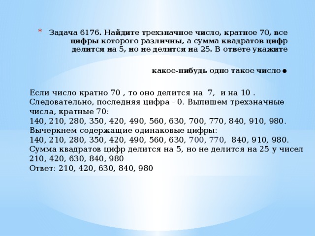Задача 6176. Найдите трехзначное число, кратное 70, все цифры которого различны, а сумма квадратов цифр делится на 5, но не делится на 25. В ответе укажите какое-нибудь одно такое число . Если число кратно 70 , то оно делится на 7, и на 10 . Следовательно, последняя цифра - 0. Выпишем трехзначные числа, кратные 70: 140, 210, 280, 350, 420, 490, 560, 630, 700, 770, 840, 910, 980. Вычеркнем содержащие одинаковые цифры: 140, 210, 280, 350, 420, 490, 560, 630, 700, 770 , 840, 910, 980. Сумма квадратов цифр делится на 5, но не делится на 25 у чисел 210, 420, 630, 840, 980 Ответ: 210, 420, 630, 840, 980 