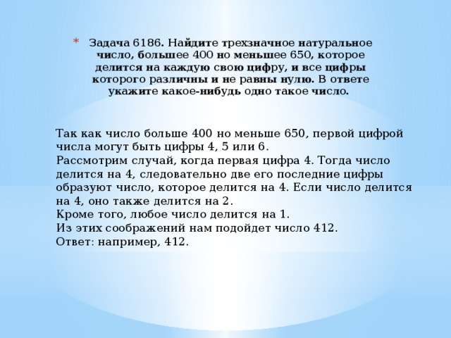 Задача 6186. Найдите трехзначное натуральное число, большее 400 но меньшее 650, которое делится на каждую свою цифру, и все цифры которого различны и не равны нулю. В ответе укажите какое-нибудь одно такое число. Так как число больше 400 но меньше 650, первой цифрой числа могут быть цифры 4, 5 или 6. Рассмотрим случай, когда первая цифра 4. Тогда число делится на 4, следовательно две его последние цифры образуют число, которое делится на 4. Если число делится на 4, оно также делится на 2. Кроме того, любое число делится на 1. Из этих соображений нам подойдет число 412. Ответ: например, 412. 