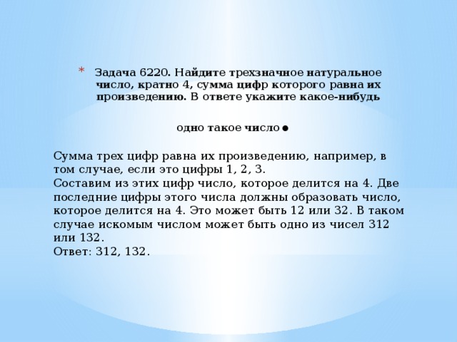 Задача 6220. Найдите трехзначное натуральное число, кратно 4, сумма цифр которого равна их произведению. В ответе укажите какое-нибудь одно такое число . Сумма трех цифр равна их произведению, например, в том случае, если это цифры 1, 2, 3. Составим из этих цифр число, которое делится на 4. Две последние цифры этого числа должны образовать число, которое делится на 4. Это может быть 12 или 32. В таком случае искомым числом может быть одно из чисел 312 или 132. Ответ: 312, 132. 