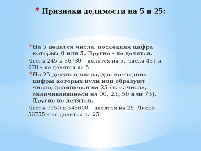 Признаки делимости на 5 и 25: На 5 делятся числа, последняя цифра которых 0 или 5. Другие - не делятся. Числа 245 и 56780 – делятся на 5. Числа 451 и 678 – не делятся на 5. На 25 делятся числа, две последние цифры которых нули или образуют число, делящееся на 25 (т. е. числа, оканчивающиеся на 00, 25, 50 или 75). Другие не делятся. Числа 7150 и 345600 – делятся на 25. Число 56755 – не делится на 25. 